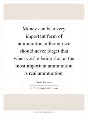 Money can be a very important form of ammunition, although we should never forget that when you’re being shot at the most important ammunition is real ammunition Picture Quote #1