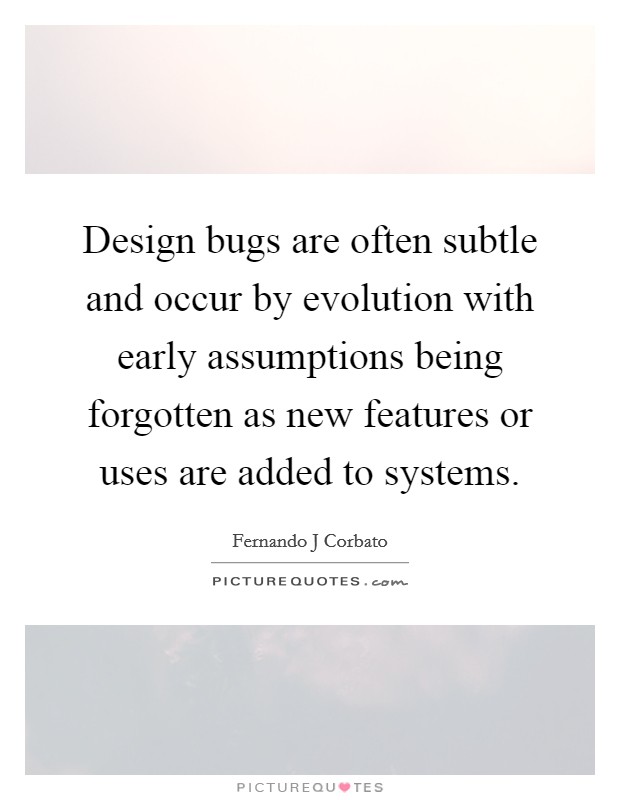 Design bugs are often subtle and occur by evolution with early assumptions being forgotten as new features or uses are added to systems. Picture Quote #1