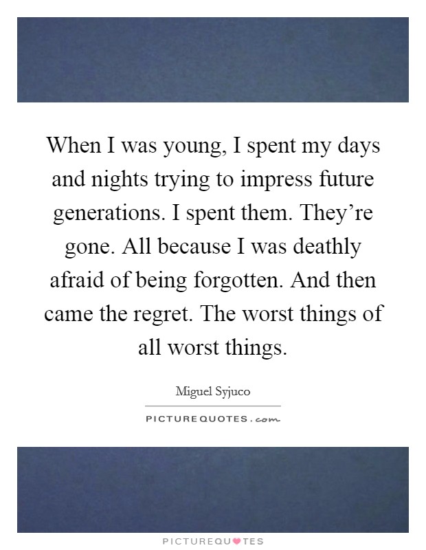 When I was young, I spent my days and nights trying to impress future generations. I spent them. They're gone. All because I was deathly afraid of being forgotten. And then came the regret. The worst things of all worst things. Picture Quote #1
