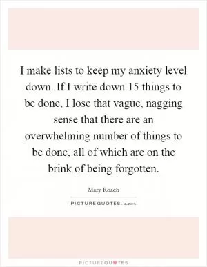 I make lists to keep my anxiety level down. If I write down 15 things to be done, I lose that vague, nagging sense that there are an overwhelming number of things to be done, all of which are on the brink of being forgotten Picture Quote #1