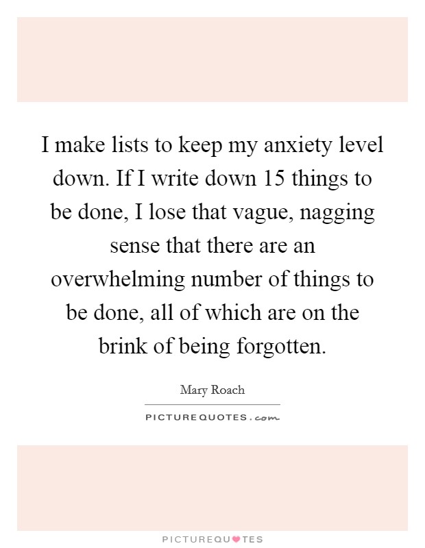 I make lists to keep my anxiety level down. If I write down 15 things to be done, I lose that vague, nagging sense that there are an overwhelming number of things to be done, all of which are on the brink of being forgotten. Picture Quote #1