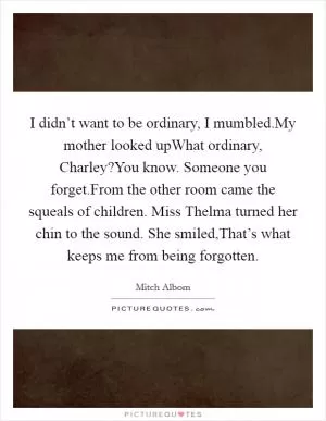I didn’t want to be ordinary, I mumbled.My mother looked upWhat ordinary, Charley?You know. Someone you forget.From the other room came the squeals of children. Miss Thelma turned her chin to the sound. She smiled,That’s what keeps me from being forgotten Picture Quote #1