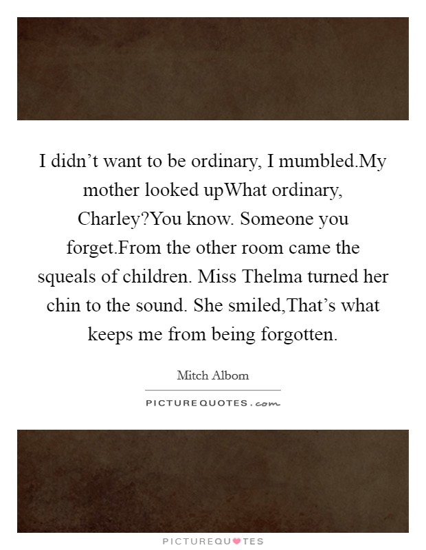 I didn't want to be ordinary, I mumbled.My mother looked upWhat ordinary, Charley?You know. Someone you forget.From the other room came the squeals of children. Miss Thelma turned her chin to the sound. She smiled,That's what keeps me from being forgotten. Picture Quote #1