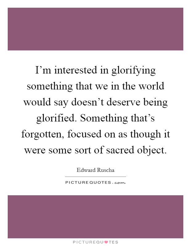 I'm interested in glorifying something that we in the world would say doesn't deserve being glorified. Something that's forgotten, focused on as though it were some sort of sacred object. Picture Quote #1