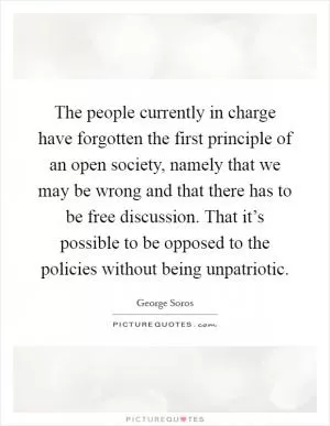 The people currently in charge have forgotten the first principle of an open society, namely that we may be wrong and that there has to be free discussion. That it’s possible to be opposed to the policies without being unpatriotic Picture Quote #1