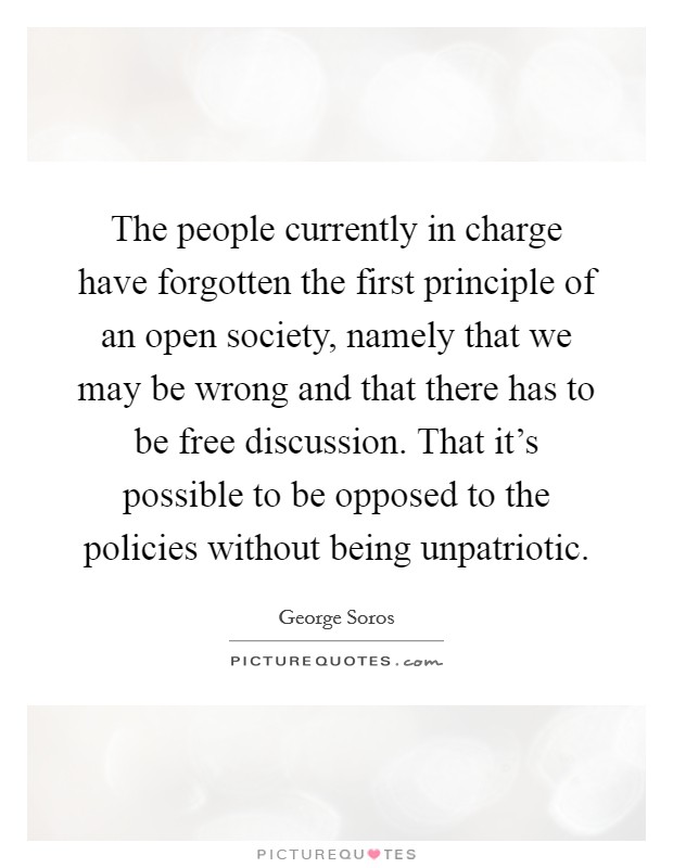 The people currently in charge have forgotten the first principle of an open society, namely that we may be wrong and that there has to be free discussion. That it's possible to be opposed to the policies without being unpatriotic. Picture Quote #1