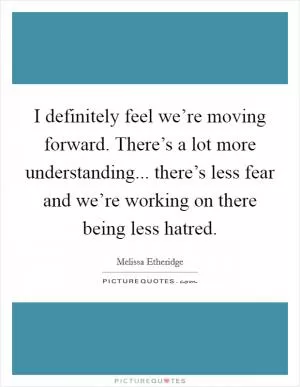 I definitely feel we’re moving forward. There’s a lot more understanding... there’s less fear and we’re working on there being less hatred Picture Quote #1