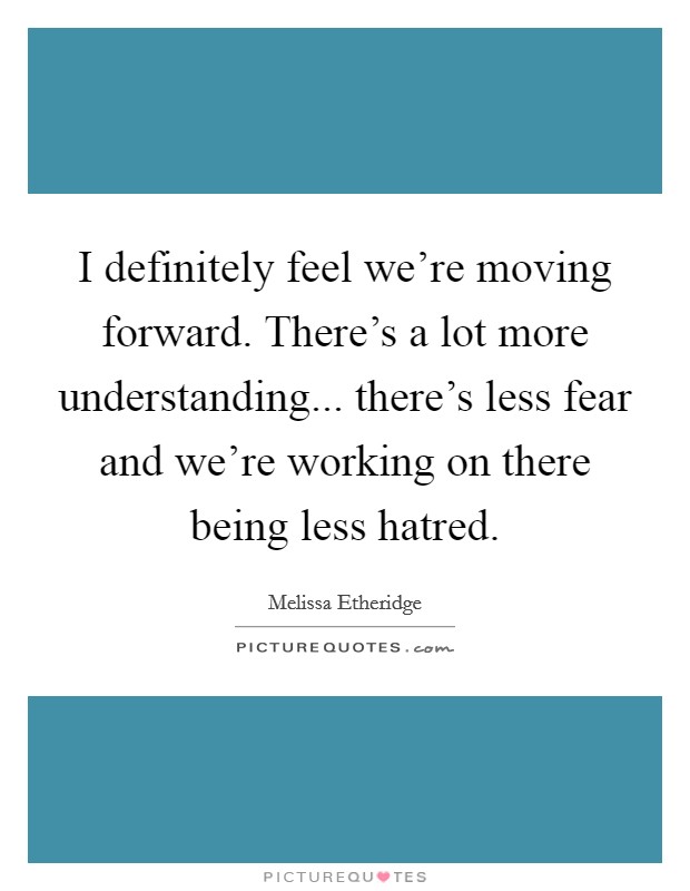 I definitely feel we're moving forward. There's a lot more understanding... there's less fear and we're working on there being less hatred. Picture Quote #1