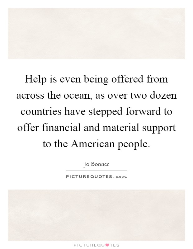 Help is even being offered from across the ocean, as over two dozen countries have stepped forward to offer financial and material support to the American people. Picture Quote #1