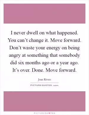 I never dwell on what happened. You can’t change it. Move forward. Don’t waste your energy on being angry at something that somebody did six months ago or a year ago. It’s over. Done. Move forward Picture Quote #1