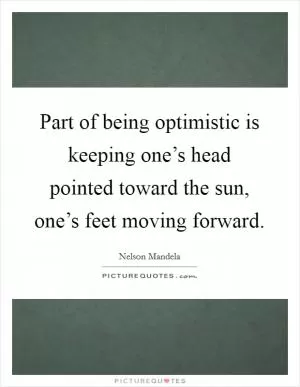 Part of being optimistic is keeping one’s head pointed toward the sun, one’s feet moving forward Picture Quote #1