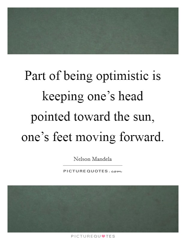 Part of being optimistic is keeping one's head pointed toward the sun, one's feet moving forward. Picture Quote #1