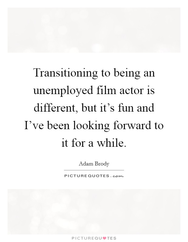 Transitioning to being an unemployed film actor is different, but it's fun and I've been looking forward to it for a while. Picture Quote #1