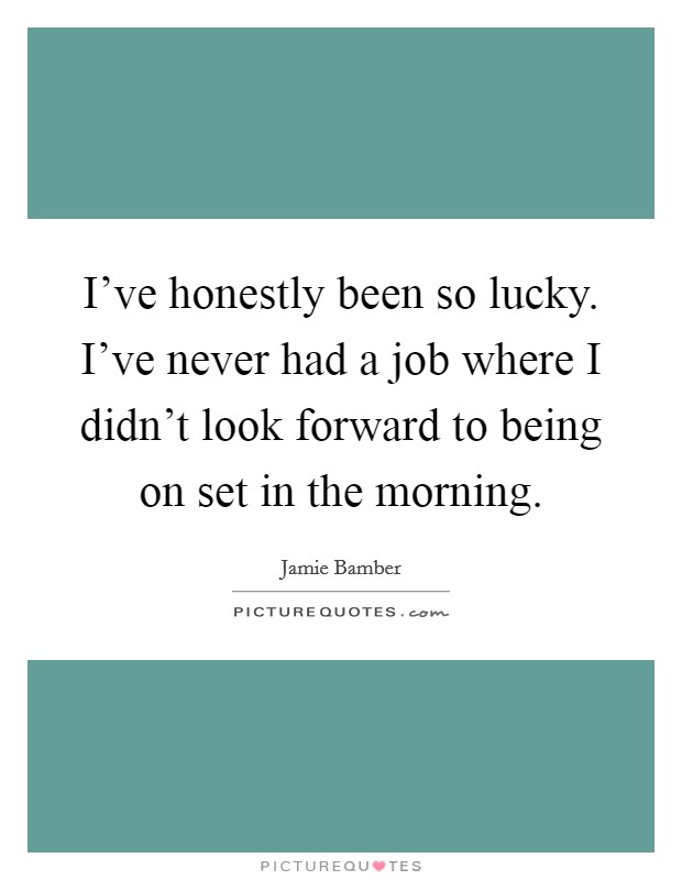 I've honestly been so lucky. I've never had a job where I didn't look forward to being on set in the morning. Picture Quote #1