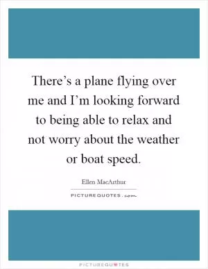 There’s a plane flying over me and I’m looking forward to being able to relax and not worry about the weather or boat speed Picture Quote #1