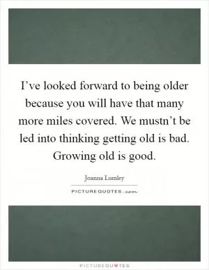 I’ve looked forward to being older because you will have that many more miles covered. We mustn’t be led into thinking getting old is bad. Growing old is good Picture Quote #1