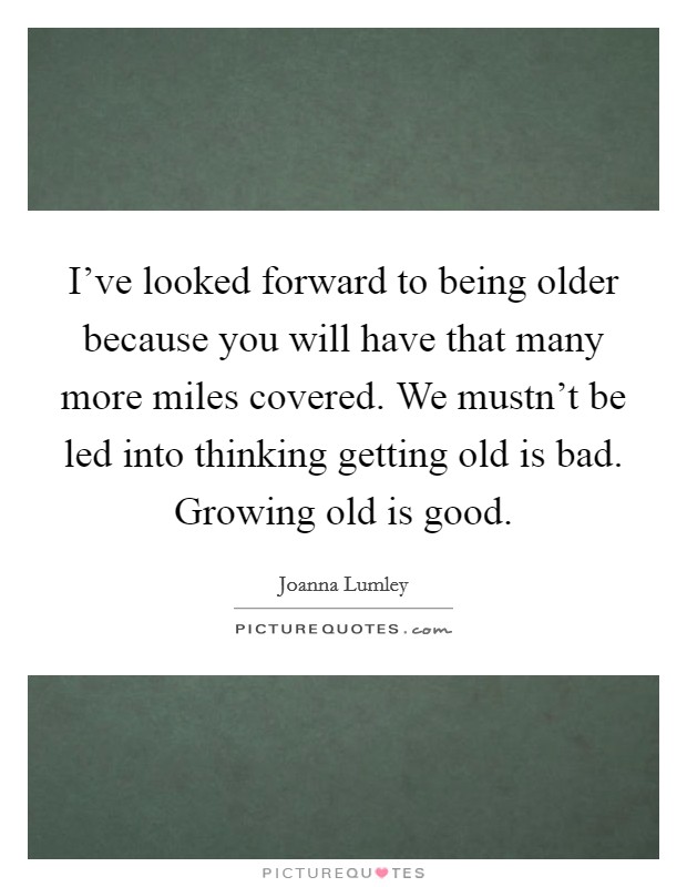 I've looked forward to being older because you will have that many more miles covered. We mustn't be led into thinking getting old is bad. Growing old is good. Picture Quote #1