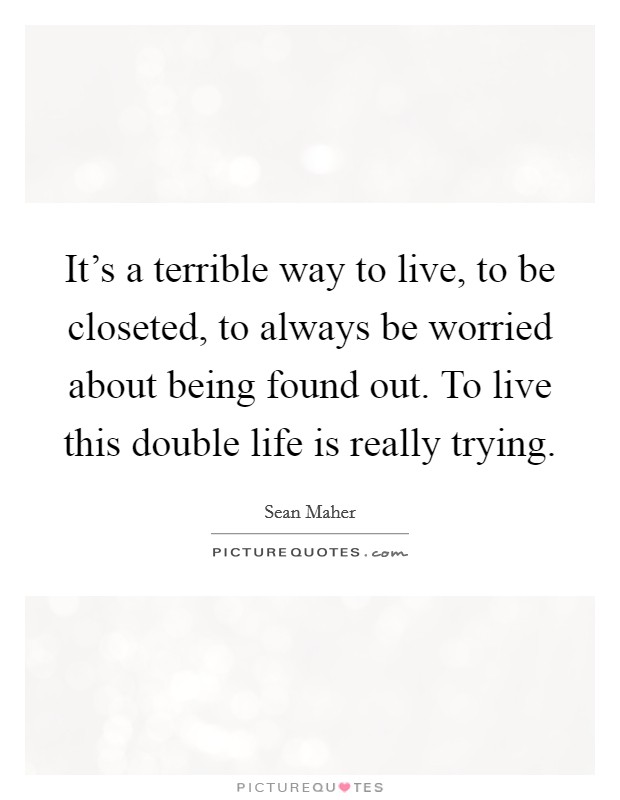 It's a terrible way to live, to be closeted, to always be worried about being found out. To live this double life is really trying. Picture Quote #1