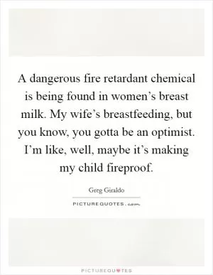 A dangerous fire retardant chemical is being found in women’s breast milk. My wife’s breastfeeding, but you know, you gotta be an optimist. I’m like, well, maybe it’s making my child fireproof Picture Quote #1