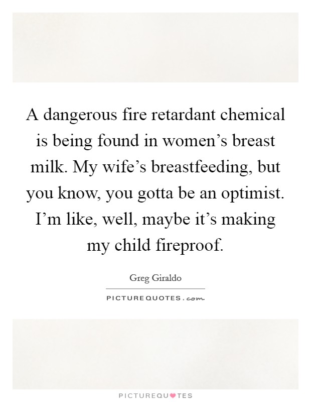 A dangerous fire retardant chemical is being found in women's breast milk. My wife's breastfeeding, but you know, you gotta be an optimist. I'm like, well, maybe it's making my child fireproof. Picture Quote #1