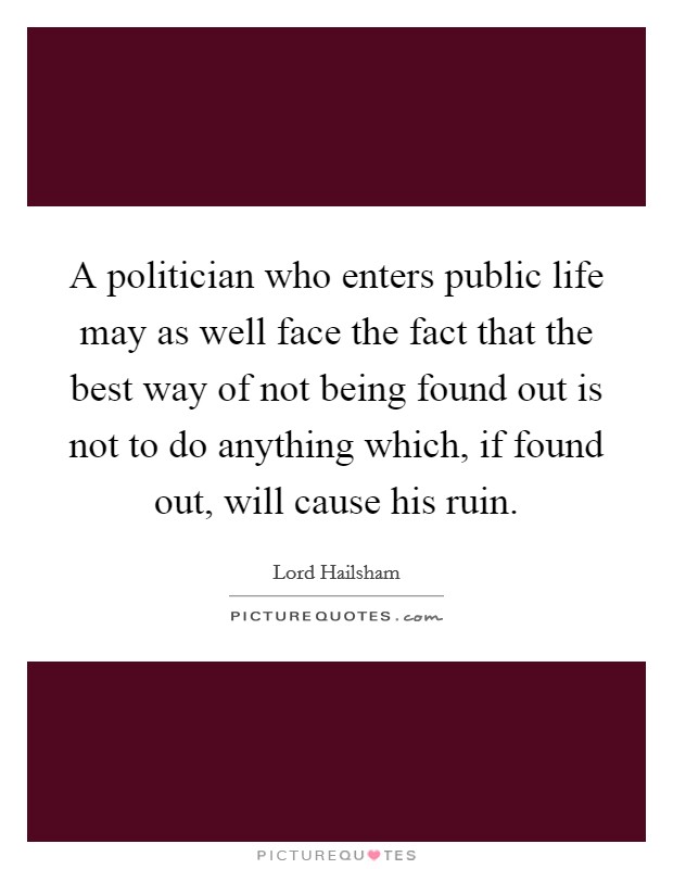 A politician who enters public life may as well face the fact that the best way of not being found out is not to do anything which, if found out, will cause his ruin. Picture Quote #1