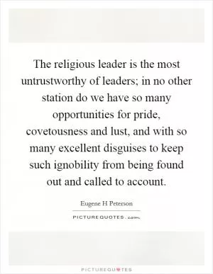 The religious leader is the most untrustworthy of leaders; in no other station do we have so many opportunities for pride, covetousness and lust, and with so many excellent disguises to keep such ignobility from being found out and called to account Picture Quote #1