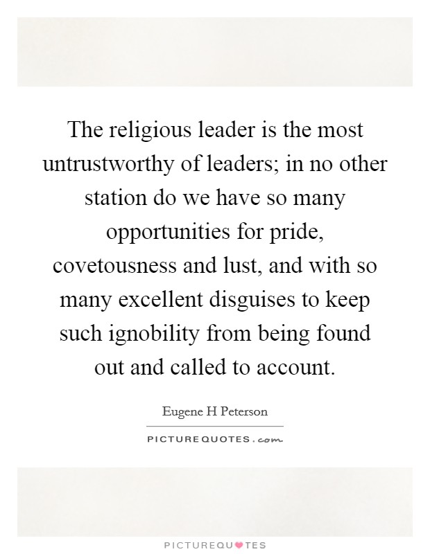 The religious leader is the most untrustworthy of leaders; in no other station do we have so many opportunities for pride, covetousness and lust, and with so many excellent disguises to keep such ignobility from being found out and called to account. Picture Quote #1