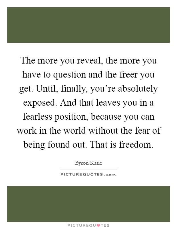 The more you reveal, the more you have to question and the freer you get. Until, finally, you're absolutely exposed. And that leaves you in a fearless position, because you can work in the world without the fear of being found out. That is freedom. Picture Quote #1