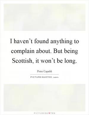I haven’t found anything to complain about. But being Scottish, it won’t be long Picture Quote #1
