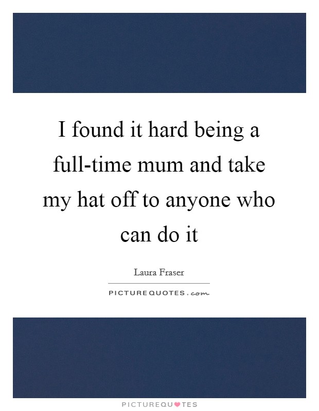 I found it hard being a full-time mum and take my hat off to anyone who can do it Picture Quote #1