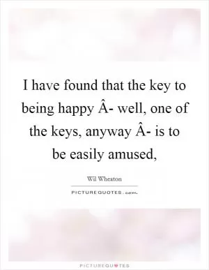 I have found that the key to being happy Â- well, one of the keys, anyway Â- is to be easily amused, Picture Quote #1