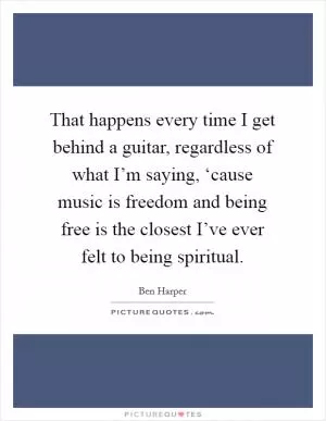 That happens every time I get behind a guitar, regardless of what I’m saying, ‘cause music is freedom and being free is the closest I’ve ever felt to being spiritual Picture Quote #1