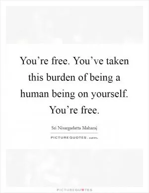 You’re free. You’ve taken this burden of being a human being on yourself. You’re free Picture Quote #1
