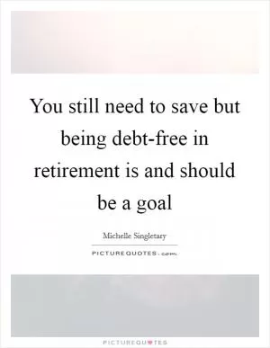You still need to save but being debt-free in retirement is and should be a goal Picture Quote #1