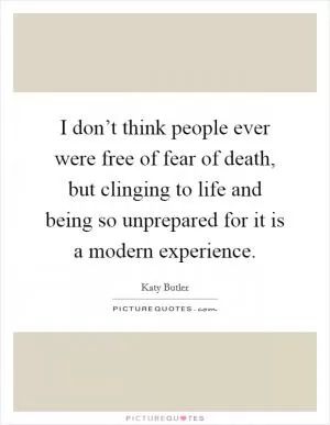 I don’t think people ever were free of fear of death, but clinging to life and being so unprepared for it is a modern experience Picture Quote #1