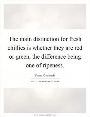 The main distinction for fresh chillies is whether they are red or green, the difference being one of ripeness Picture Quote #1