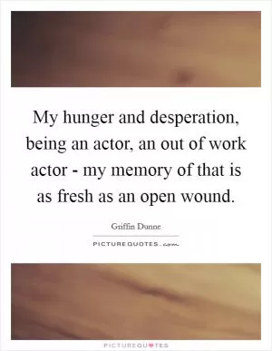 My hunger and desperation, being an actor, an out of work actor - my memory of that is as fresh as an open wound Picture Quote #1