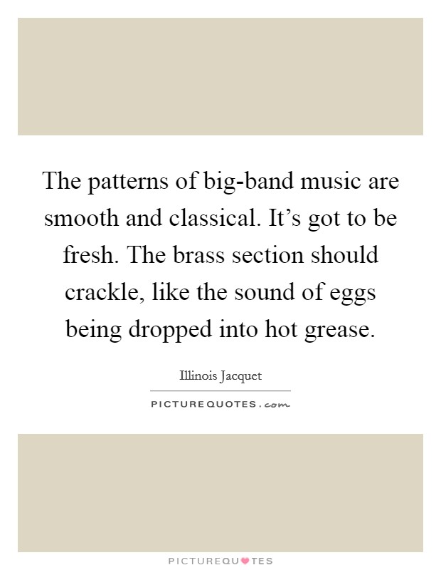 The patterns of big-band music are smooth and classical. It's got to be fresh. The brass section should crackle, like the sound of eggs being dropped into hot grease. Picture Quote #1