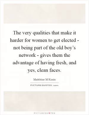 The very qualities that make it harder for women to get elected - not being part of the old boy’s network - gives them the advantage of having fresh, and yes, clean faces Picture Quote #1
