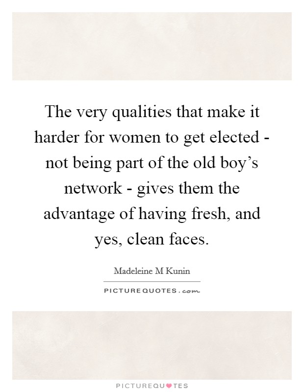 The very qualities that make it harder for women to get elected - not being part of the old boy's network - gives them the advantage of having fresh, and yes, clean faces. Picture Quote #1