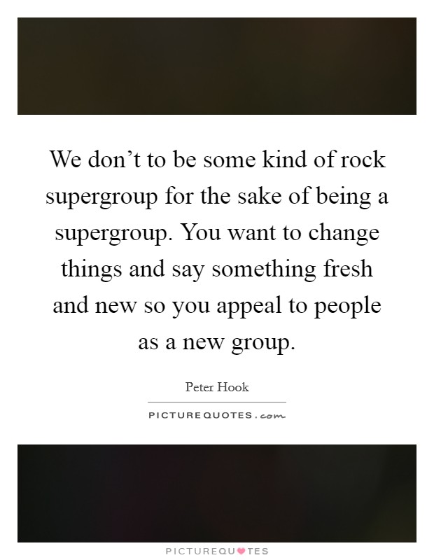 We don't to be some kind of rock supergroup for the sake of being a supergroup. You want to change things and say something fresh and new so you appeal to people as a new group. Picture Quote #1
