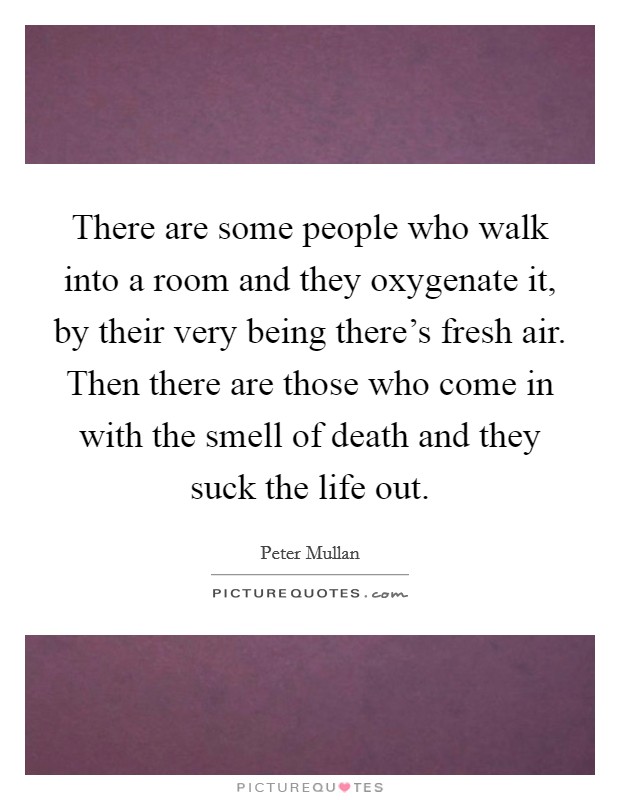 There are some people who walk into a room and they oxygenate it, by their very being there's fresh air. Then there are those who come in with the smell of death and they suck the life out. Picture Quote #1