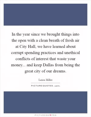 In the year since we brought things into the open with a clean breath of fresh air at City Hall, we have learned about corrupt spending practices and unethical conflicts of interest that waste your money... and keep Dallas from being the great city of our dreams Picture Quote #1