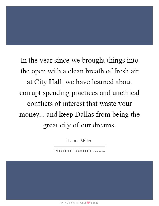 In the year since we brought things into the open with a clean breath of fresh air at City Hall, we have learned about corrupt spending practices and unethical conflicts of interest that waste your money... and keep Dallas from being the great city of our dreams. Picture Quote #1