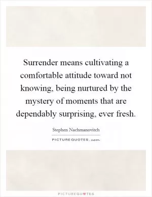 Surrender means cultivating a comfortable attitude toward not knowing, being nurtured by the mystery of moments that are dependably surprising, ever fresh Picture Quote #1