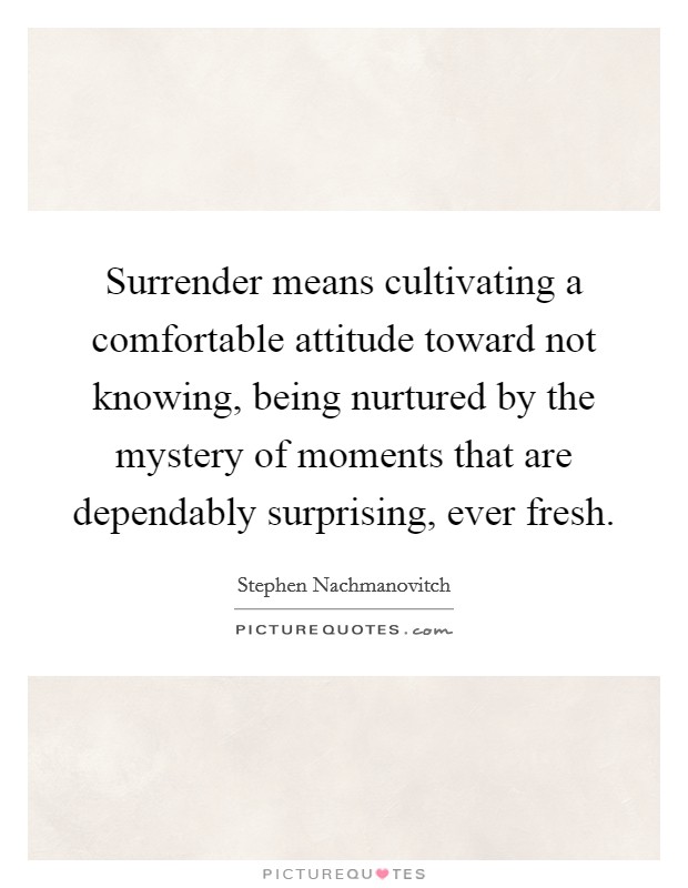 Surrender means cultivating a comfortable attitude toward not knowing, being nurtured by the mystery of moments that are dependably surprising, ever fresh. Picture Quote #1