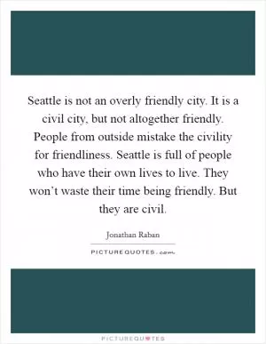 Seattle is not an overly friendly city. It is a civil city, but not altogether friendly. People from outside mistake the civility for friendliness. Seattle is full of people who have their own lives to live. They won’t waste their time being friendly. But they are civil Picture Quote #1
