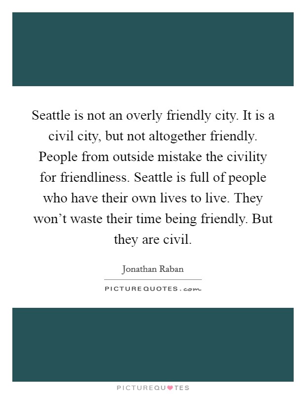 Seattle is not an overly friendly city. It is a civil city, but not altogether friendly. People from outside mistake the civility for friendliness. Seattle is full of people who have their own lives to live. They won't waste their time being friendly. But they are civil. Picture Quote #1