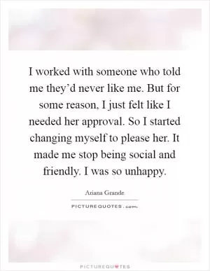 I worked with someone who told me they’d never like me. But for some reason, I just felt like I needed her approval. So I started changing myself to please her. It made me stop being social and friendly. I was so unhappy Picture Quote #1