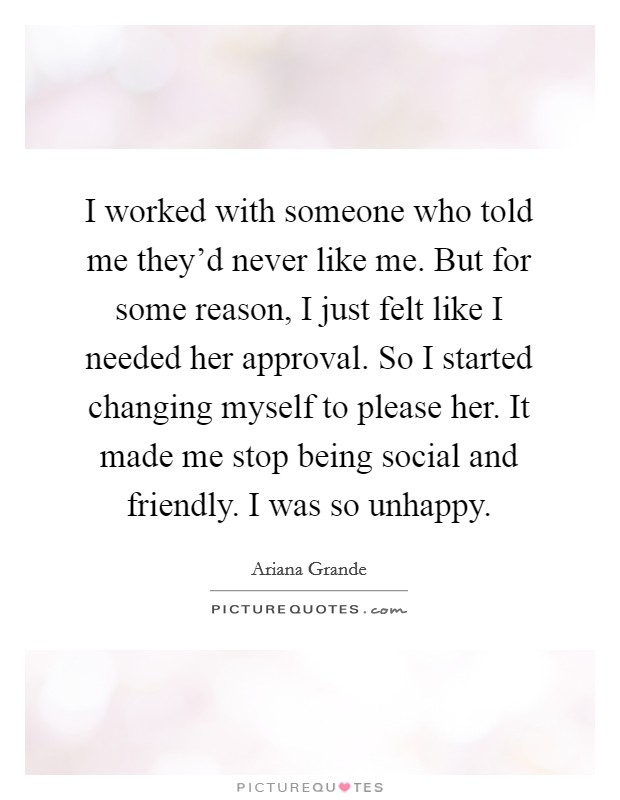 I worked with someone who told me they'd never like me. But for some reason, I just felt like I needed her approval. So I started changing myself to please her. It made me stop being social and friendly. I was so unhappy. Picture Quote #1